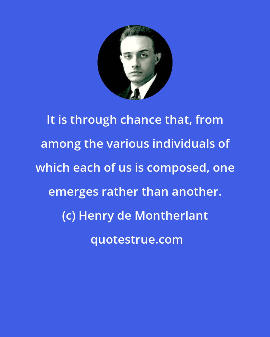 Henry de Montherlant: It is through chance that, from among the various individuals of which each of us is composed, one emerges rather than another.