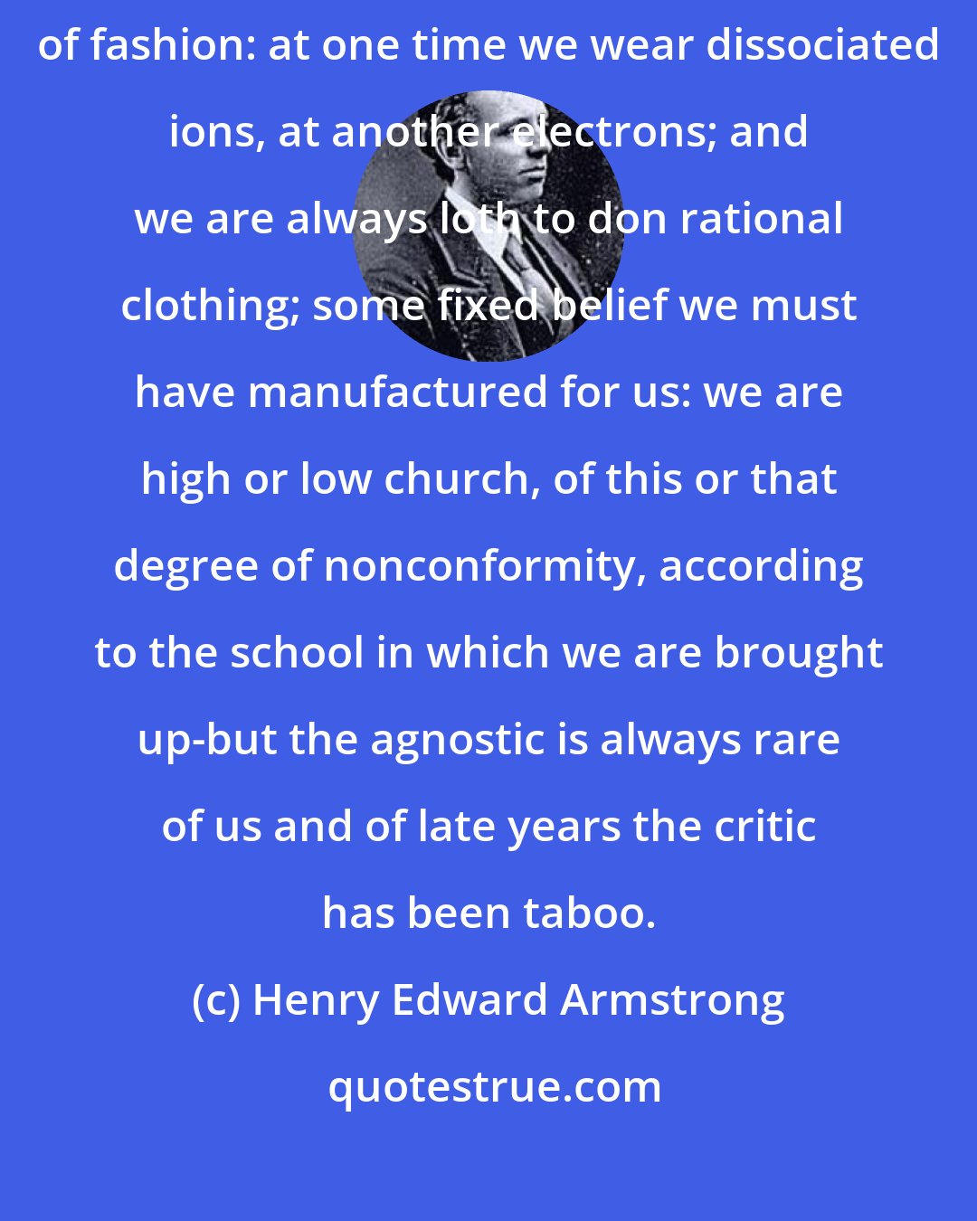 Henry Edward Armstrong: After all, we scientific workers ... like women, are the victims of fashion: at one time we wear dissociated ions, at another electrons; and we are always loth to don rational clothing; some fixed belief we must have manufactured for us: we are high or low church, of this or that degree of nonconformity, according to the school in which we are brought up-but the agnostic is always rare of us and of late years the critic has been taboo.