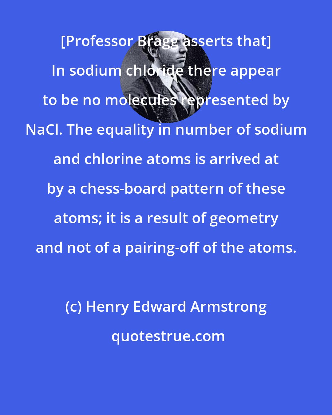 Henry Edward Armstrong: [Professor Bragg asserts that] In sodium chloride there appear to be no molecules represented by NaCl. The equality in number of sodium and chlorine atoms is arrived at by a chess-board pattern of these atoms; it is a result of geometry and not of a pairing-off of the atoms.