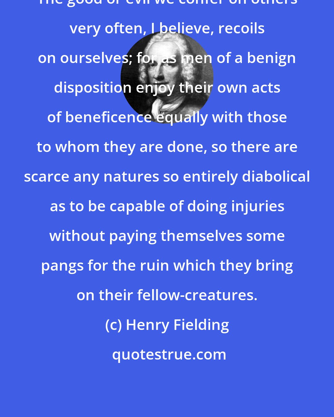 Henry Fielding: The good or evil we confer on others very often, I believe, recoils on ourselves; for as men of a benign disposition enjoy their own acts of beneficence equally with those to whom they are done, so there are scarce any natures so entirely diabolical as to be capable of doing injuries without paying themselves some pangs for the ruin which they bring on their fellow-creatures.
