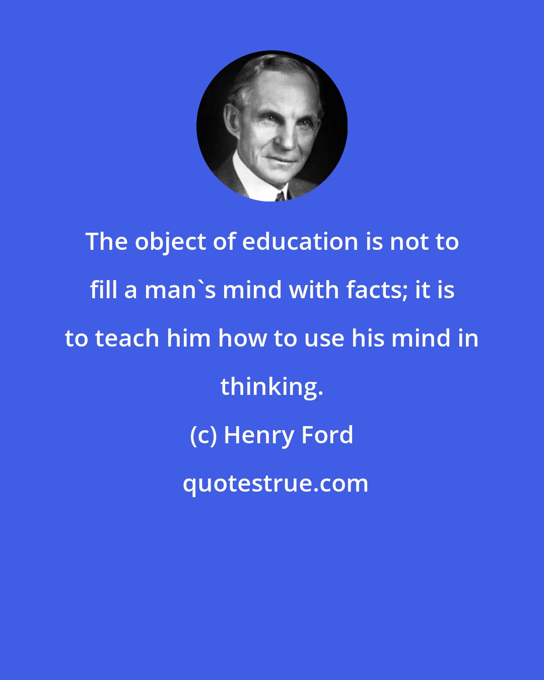 Henry Ford: The object of education is not to fill a man's mind with facts; it is to teach him how to use his mind in thinking.