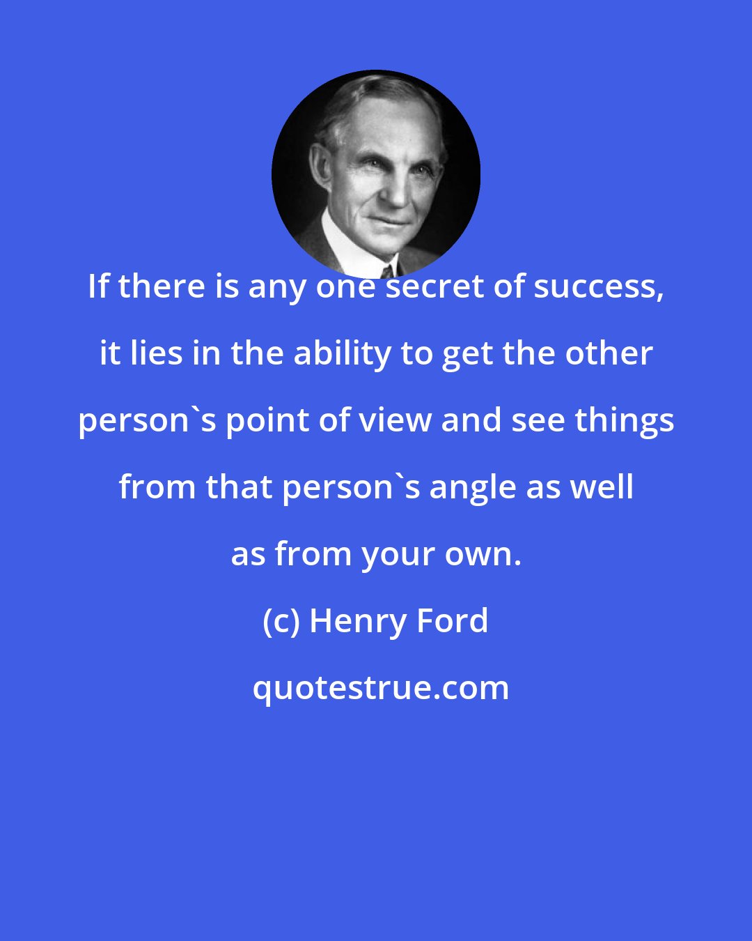 Henry Ford: If there is any one secret of success, it lies in the ability to get the other person's point of view and see things from that person's angle as well as from your own.