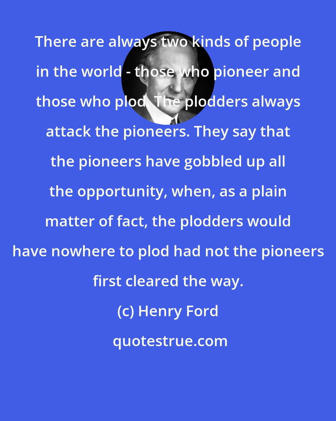 Henry Ford: There are always two kinds of people in the world - those who pioneer and those who plod. The plodders always attack the pioneers. They say that the pioneers have gobbled up all the opportunity, when, as a plain matter of fact, the plodders would have nowhere to plod had not the pioneers first cleared the way.