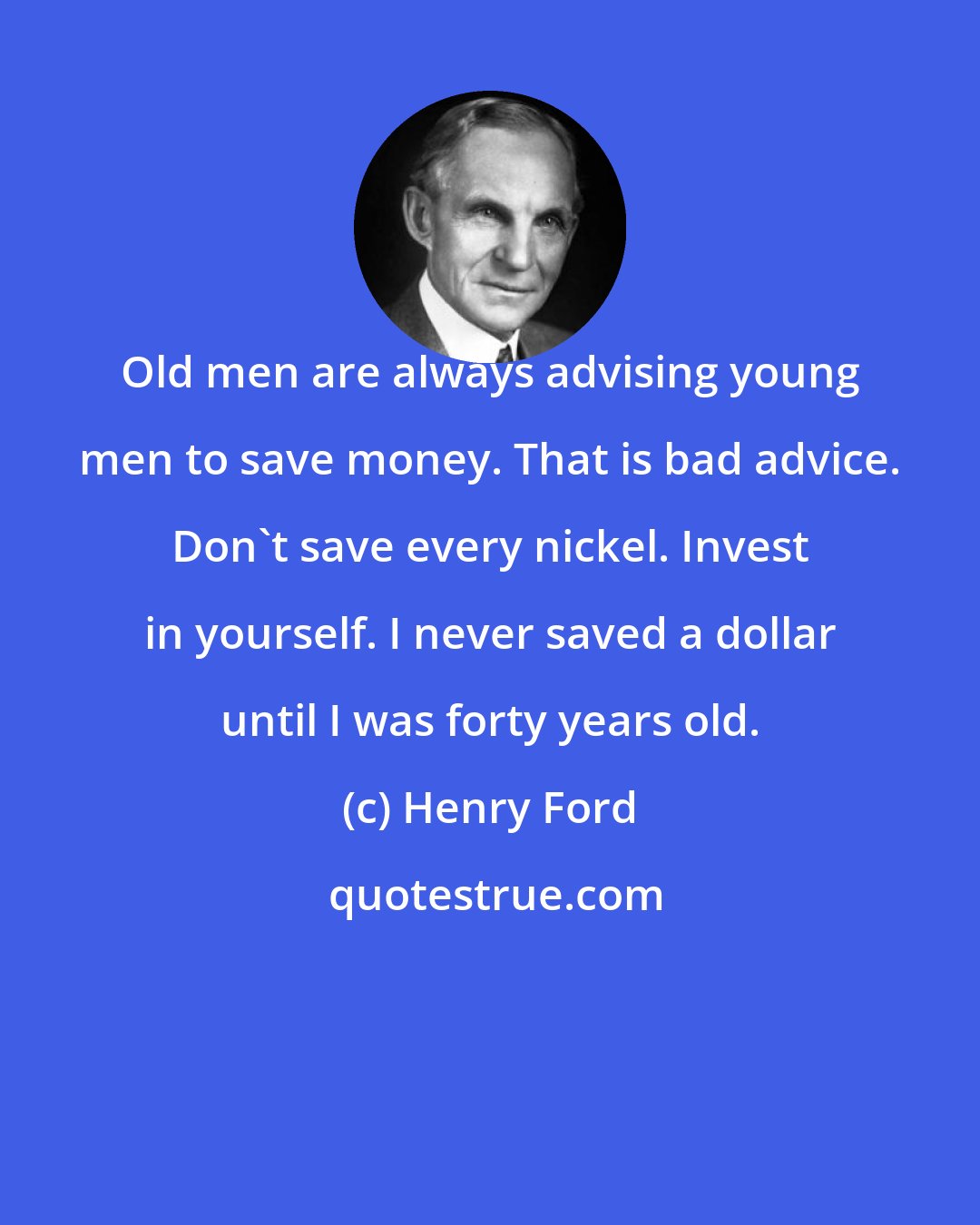 Henry Ford: Old men are always advising young men to save money. That is bad advice. Don't save every nickel. Invest in yourself. I never saved a dollar until I was forty years old.