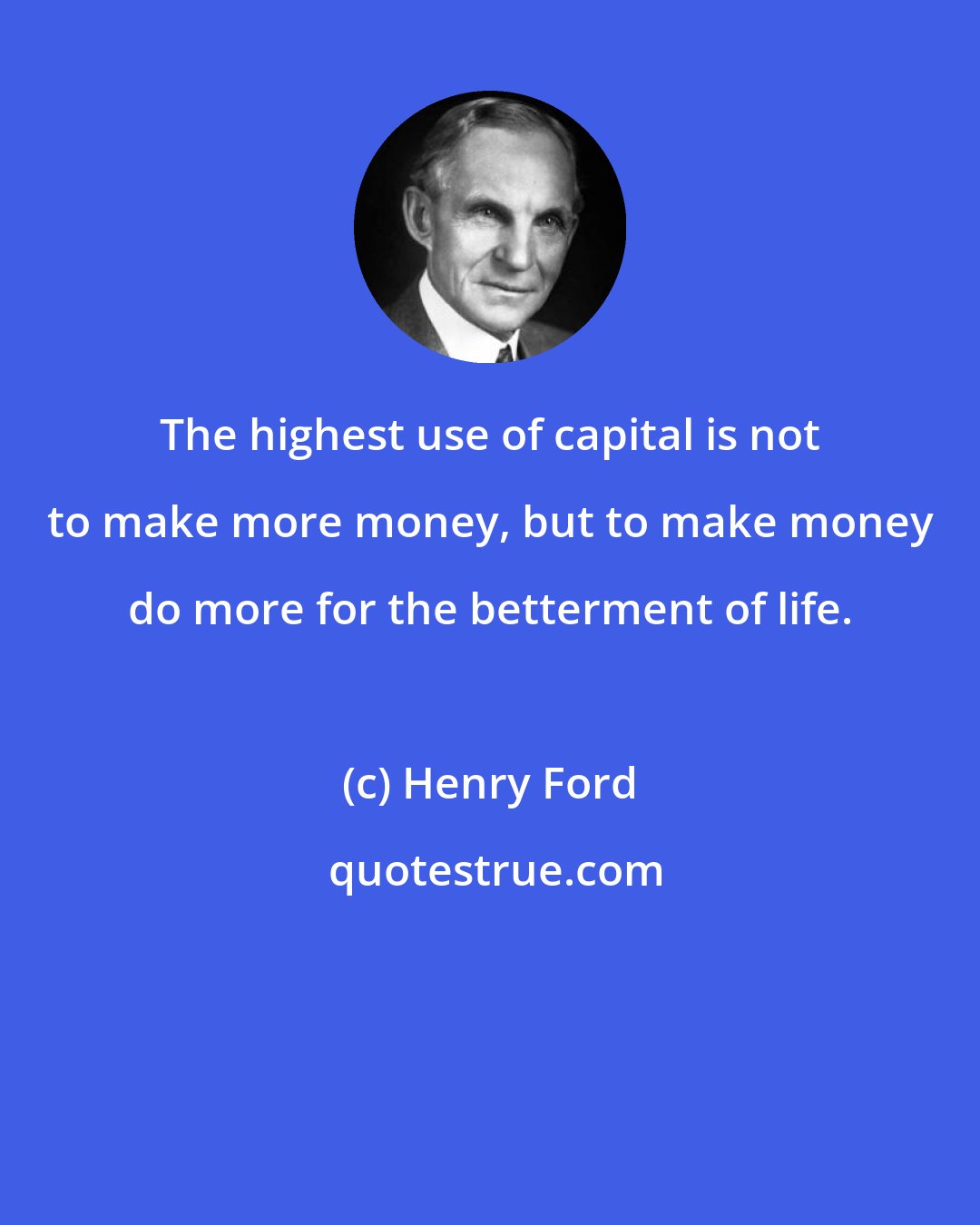 Henry Ford: The highest use of capital is not to make more money, but to make money do more for the betterment of life.