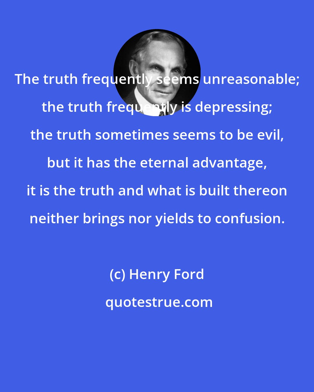 Henry Ford: The truth frequently seems unreasonable; the truth frequently is depressing; the truth sometimes seems to be evil, but it has the eternal advantage, it is the truth and what is built thereon neither brings nor yields to confusion.