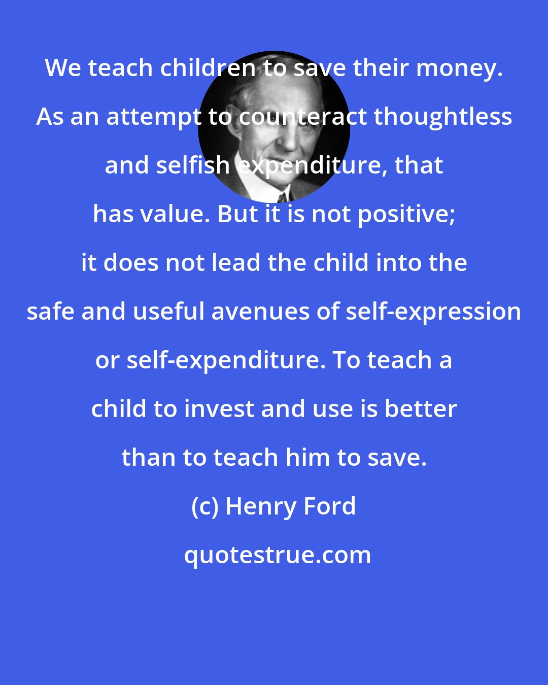 Henry Ford: We teach children to save their money. As an attempt to counteract thoughtless and selfish expenditure, that has value. But it is not positive; it does not lead the child into the safe and useful avenues of self-expression or self-expenditure. To teach a child to invest and use is better than to teach him to save.