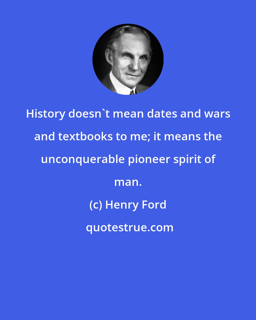 Henry Ford: History doesn't mean dates and wars and textbooks to me; it means the unconquerable pioneer spirit of man.