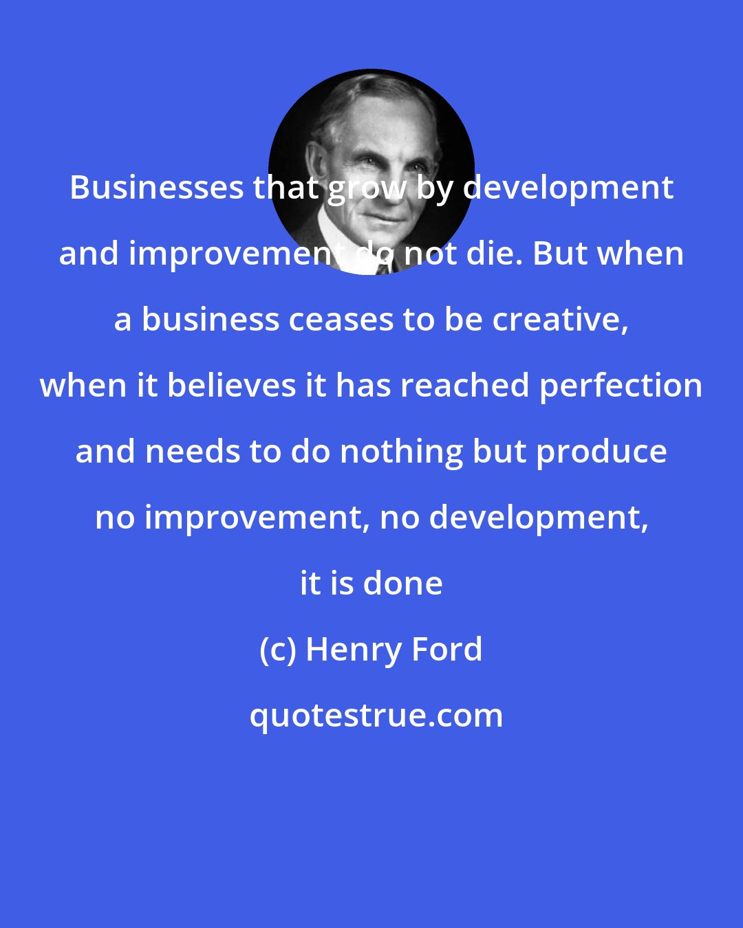 Henry Ford: Businesses that grow by development and improvement do not die. But when a business ceases to be creative, when it believes it has reached perfection and needs to do nothing but produce no improvement, no development, it is done