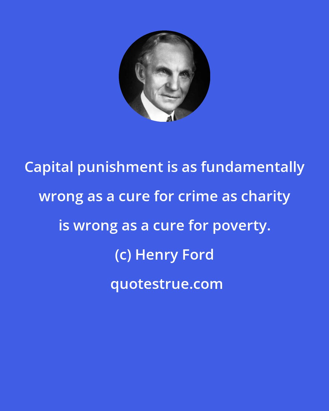 Henry Ford: Capital punishment is as fundamentally wrong as a cure for crime as charity is wrong as a cure for poverty.