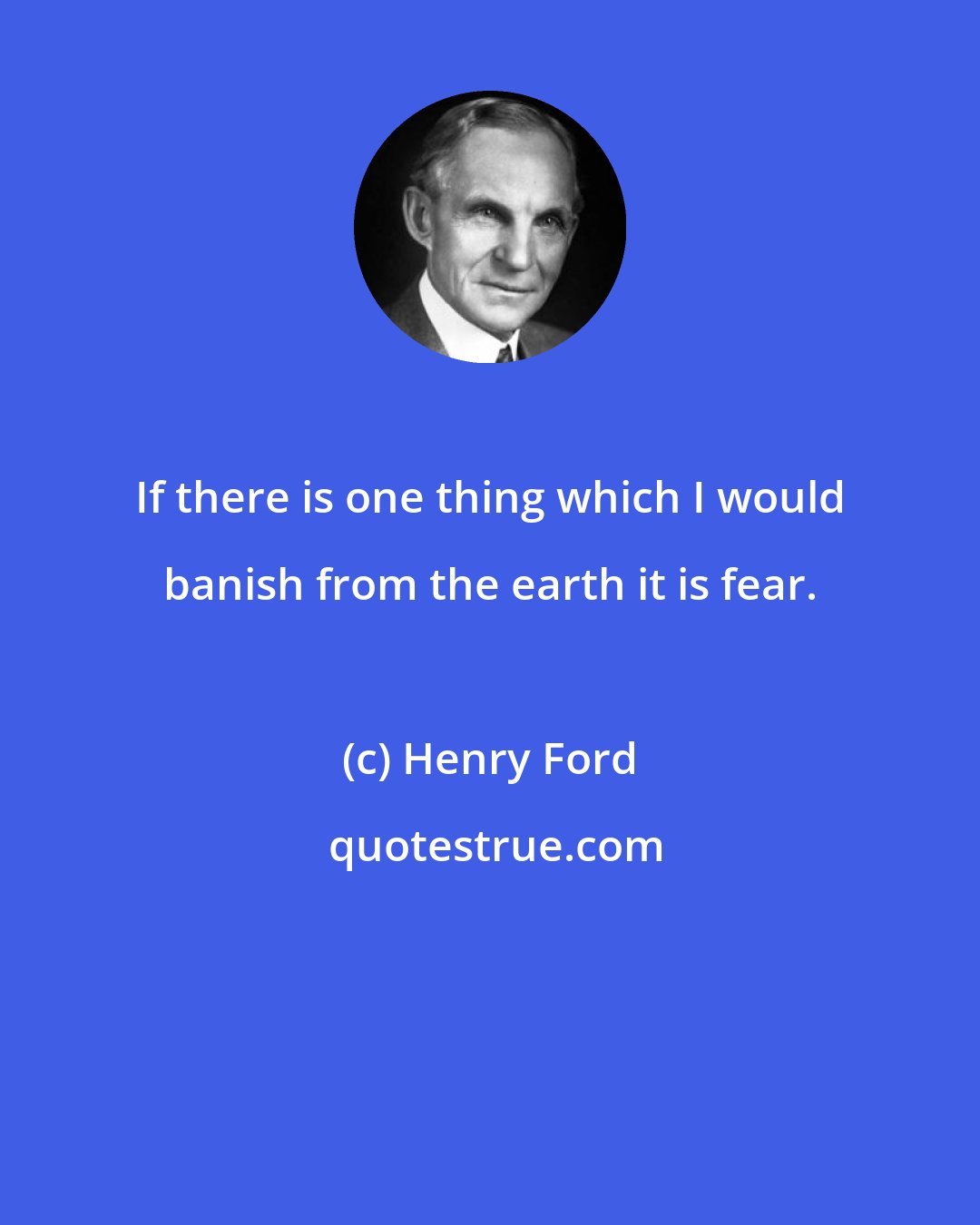 Henry Ford: If there is one thing which I would banish from the earth it is fear.