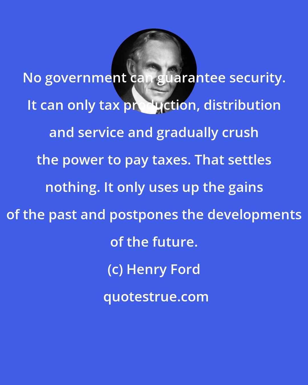 Henry Ford: No government can guarantee security. It can only tax production, distribution and service and gradually crush the power to pay taxes. That settles nothing. It only uses up the gains of the past and postpones the developments of the future.
