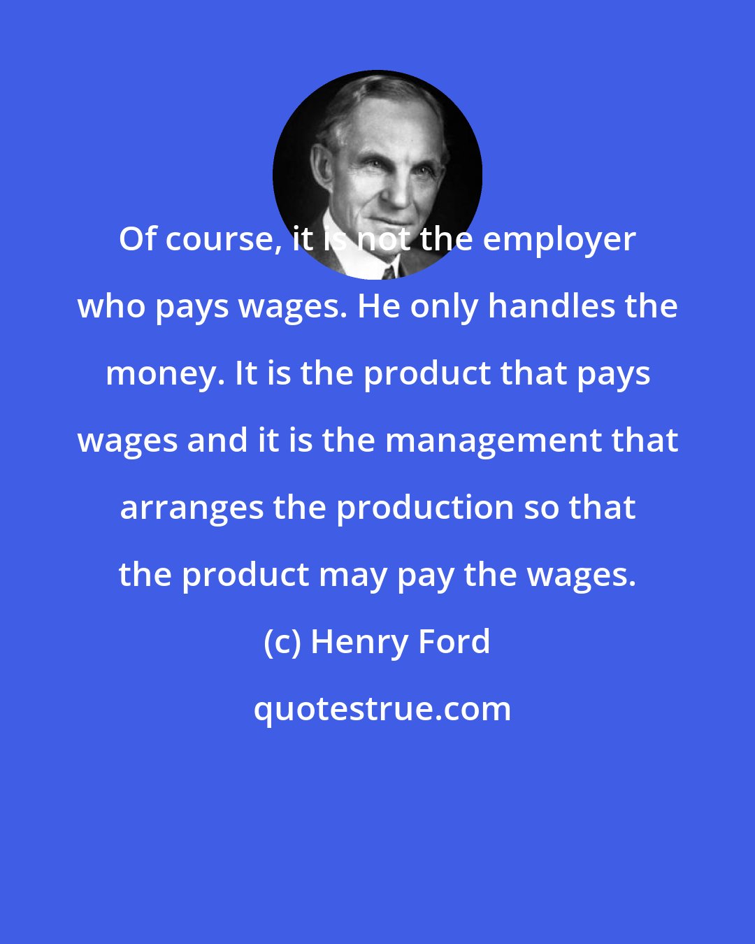 Henry Ford: Of course, it is not the employer who pays wages. He only handles the money. It is the product that pays wages and it is the management that arranges the production so that the product may pay the wages.