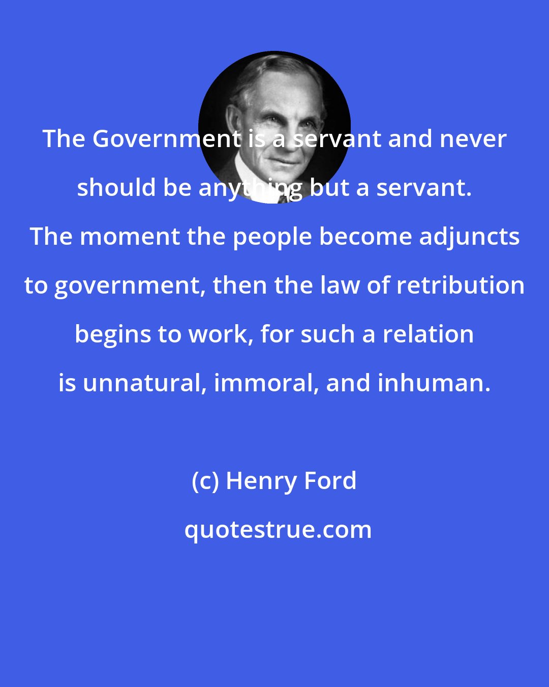 Henry Ford: The Government is a servant and never should be anything but a servant. The moment the people become adjuncts to government, then the law of retribution begins to work, for such a relation is unnatural, immoral, and inhuman.