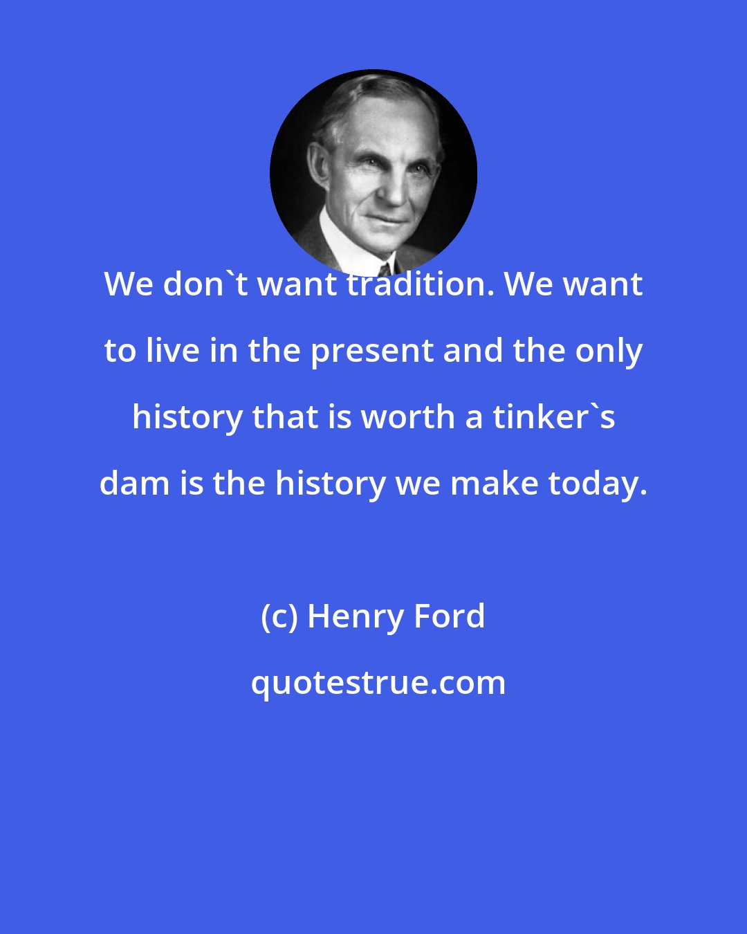 Henry Ford: We don't want tradition. We want to live in the present and the only history that is worth a tinker's dam is the history we make today.