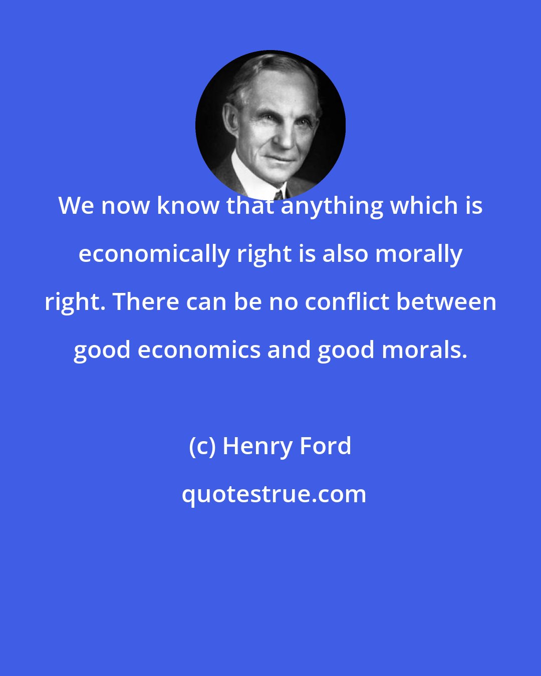 Henry Ford: We now know that anything which is economically right is also morally right. There can be no conflict between good economics and good morals.