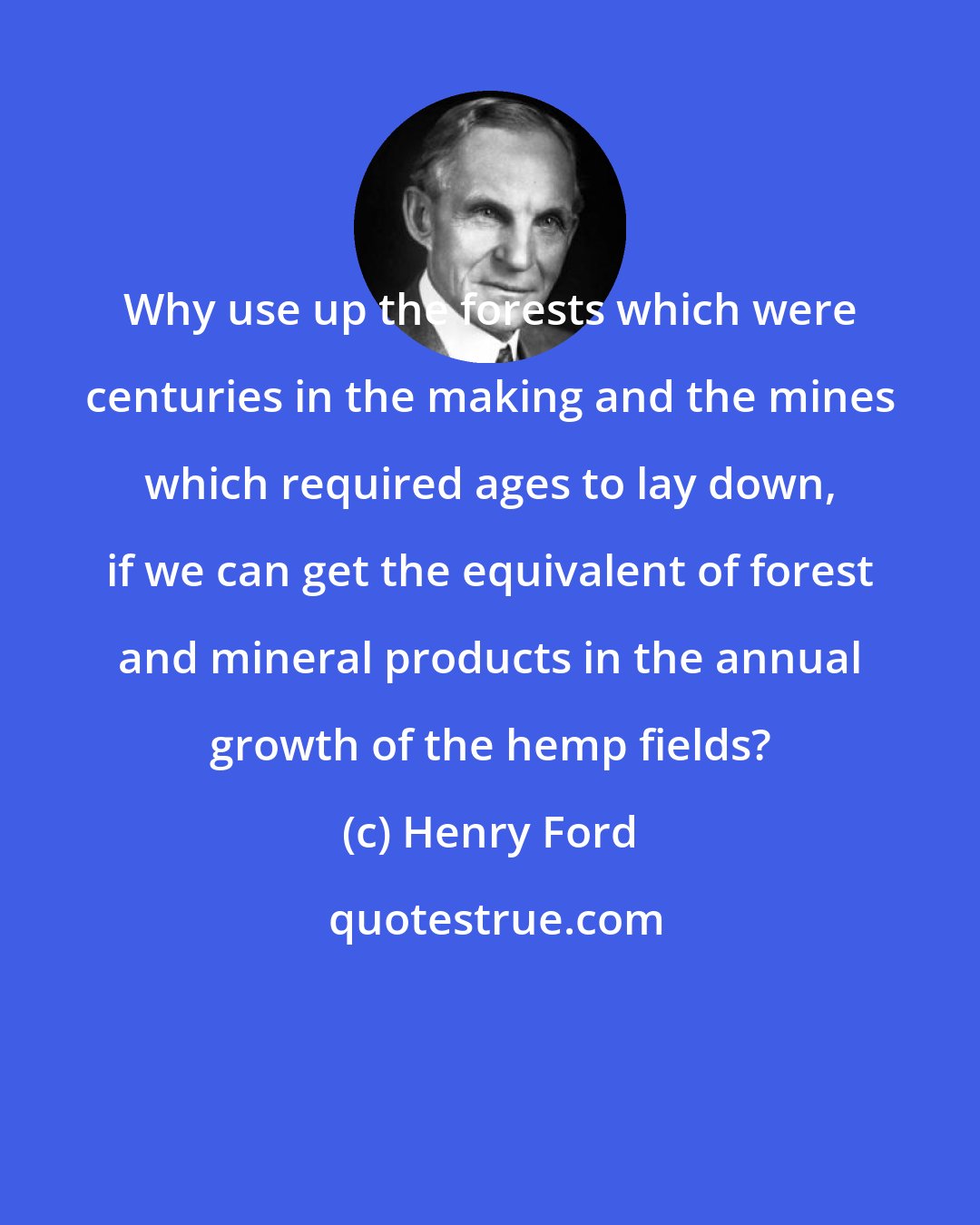 Henry Ford: Why use up the forests which were centuries in the making and the mines which required ages to lay down, if we can get the equivalent of forest and mineral products in the annual growth of the hemp fields?