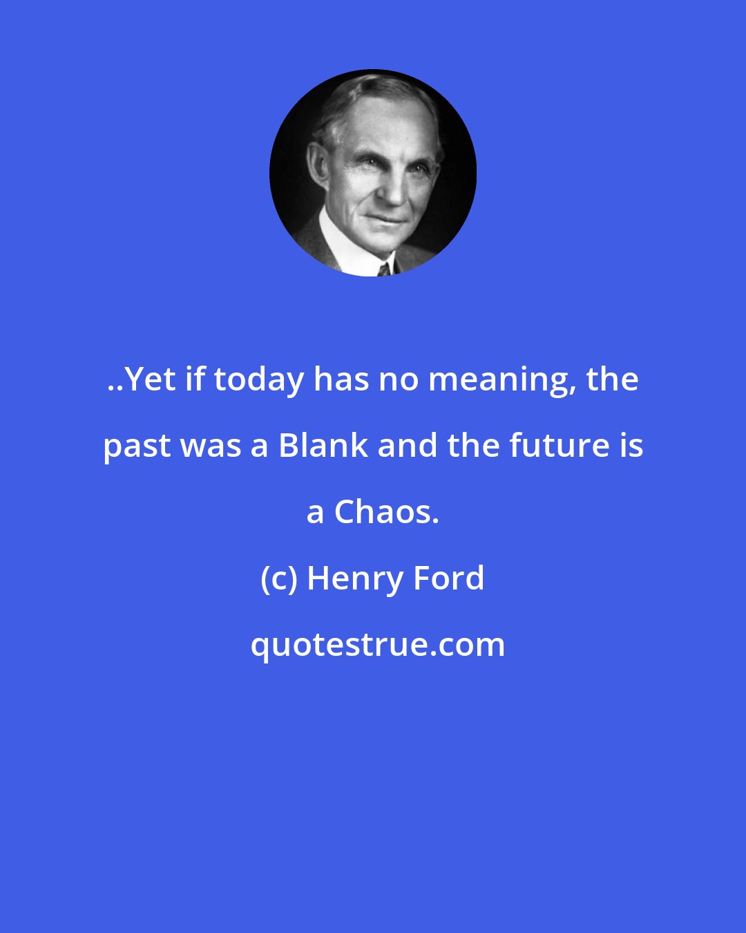 Henry Ford: ..Yet if today has no meaning, the past was a Blank and the future is a Chaos.
