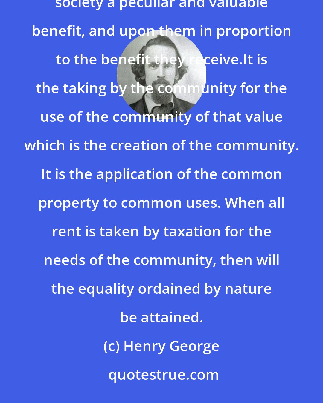 Henry George: The tax upon land values is the most just and equal of all taxes. It falls only upon those who receive from society a peculiar and valuable benefit, and upon them in proportion to the benefit they receive.It is the taking by the community for the use of the community of that value which is the creation of the community. It is the application of the common property to common uses. When all rent is taken by taxation for the needs of the community, then will the equality ordained by nature be attained.