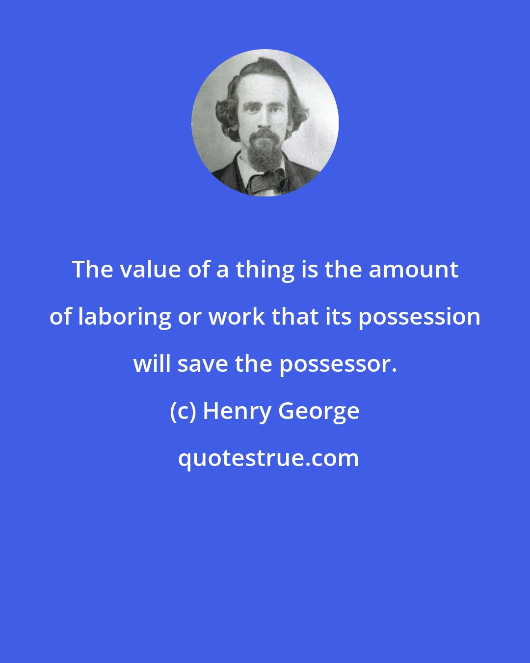 Henry George: The value of a thing is the amount of laboring or work that its possession will save the possessor.