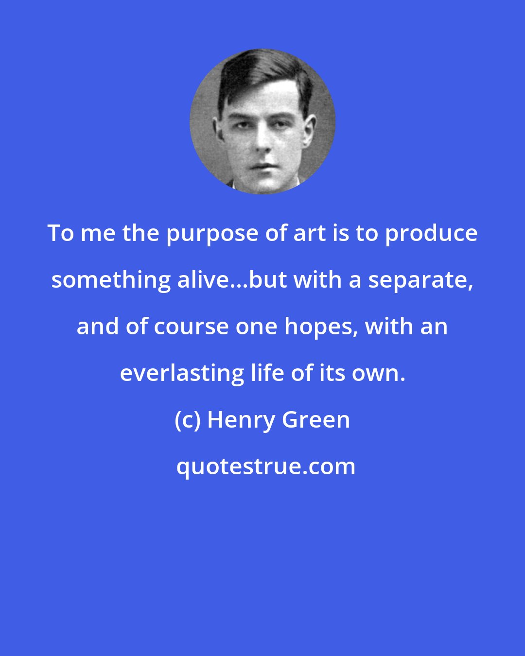 Henry Green: To me the purpose of art is to produce something alive...but with a separate, and of course one hopes, with an everlasting life of its own.