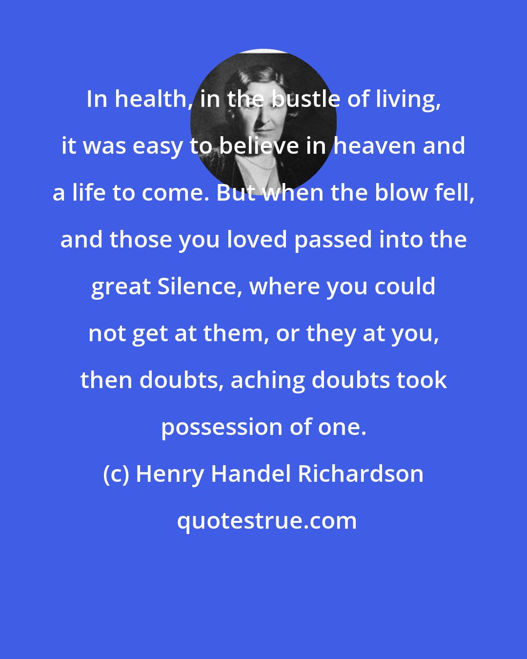 Henry Handel Richardson: In health, in the bustle of living, it was easy to believe in heaven and a life to come. But when the blow fell, and those you loved passed into the great Silence, where you could not get at them, or they at you, then doubts, aching doubts took possession of one.