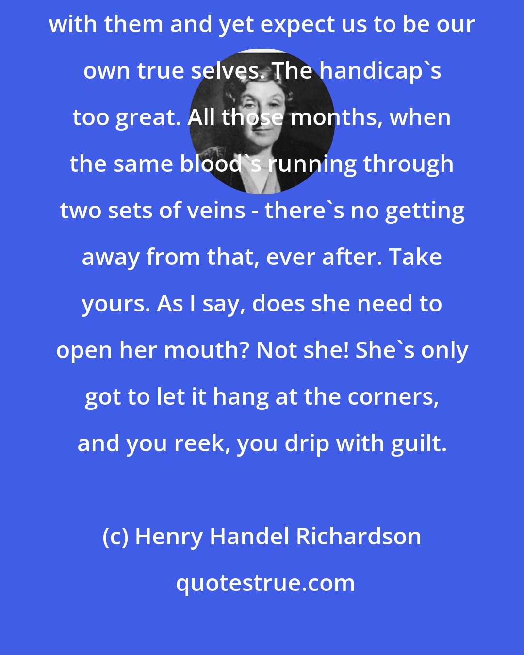 Henry Handel Richardson: Oh! mothers aren't fair - I mean it's not fair of nature to weigh us down with them and yet expect us to be our own true selves. The handicap's too great. All those months, when the same blood's running through two sets of veins - there's no getting away from that, ever after. Take yours. As I say, does she need to open her mouth? Not she! She's only got to let it hang at the corners, and you reek, you drip with guilt.