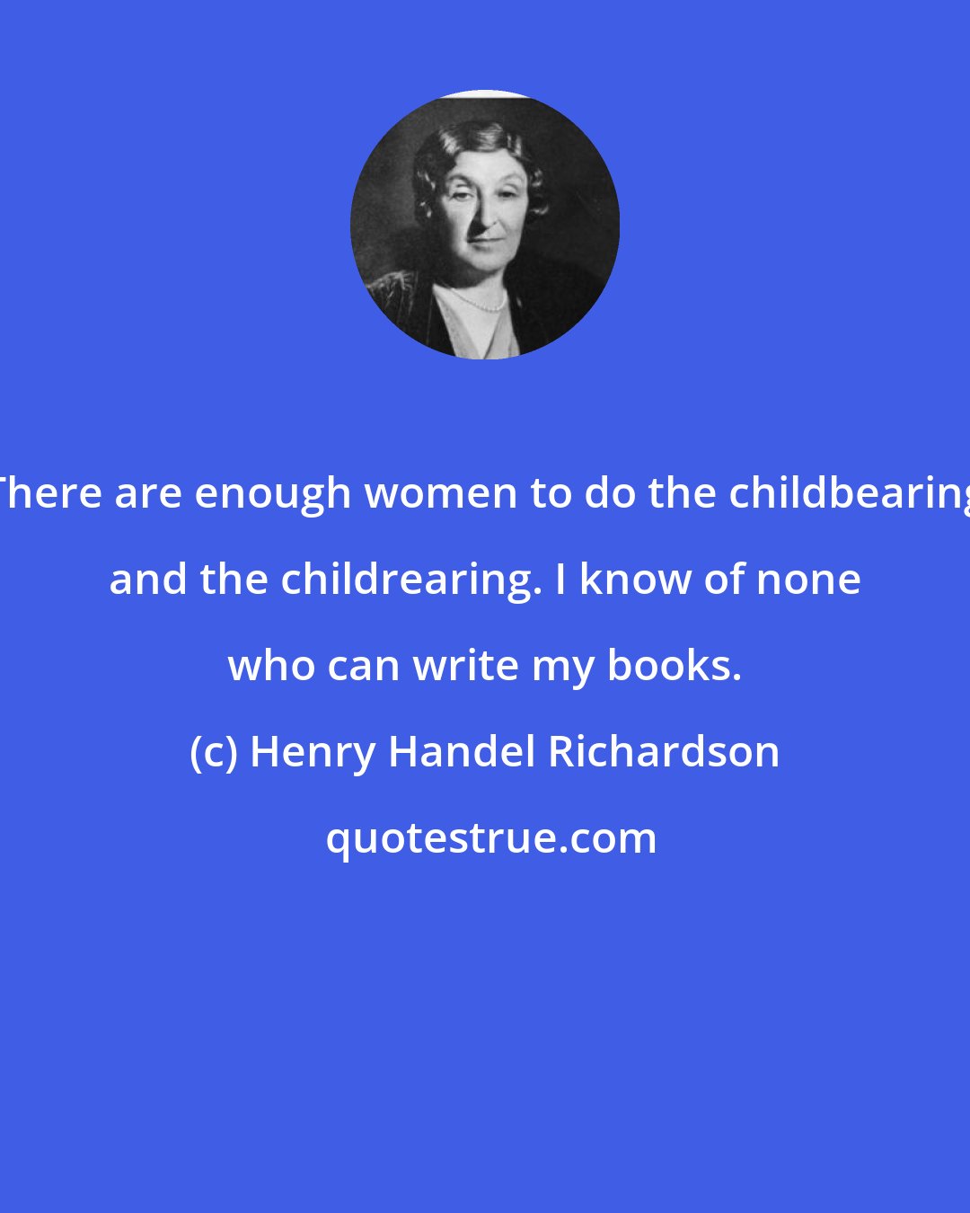 Henry Handel Richardson: There are enough women to do the childbearing and the childrearing. I know of none who can write my books.