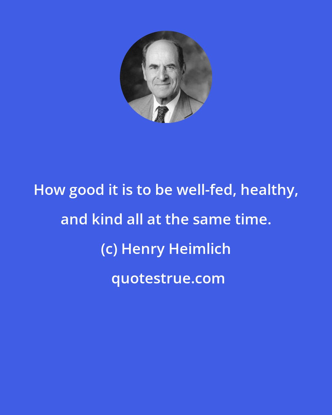 Henry Heimlich: How good it is to be well-fed, healthy, and kind all at the same time.