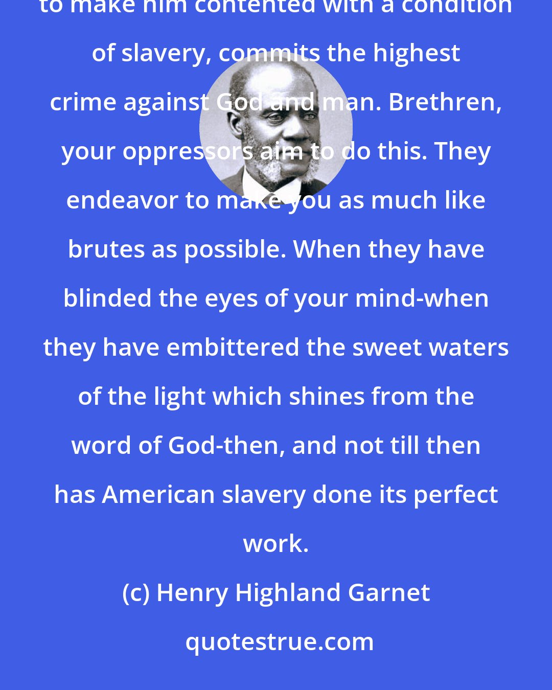 Henry Highland Garnet: In every man's mind the good seeds of liberty are planted, and he who brings his fellow down so low, as to make him contented with a condition of slavery, commits the highest crime against God and man. Brethren, your oppressors aim to do this. They endeavor to make you as much like brutes as possible. When they have blinded the eyes of your mind-when they have embittered the sweet waters of the light which shines from the word of God-then, and not till then has American slavery done its perfect work.