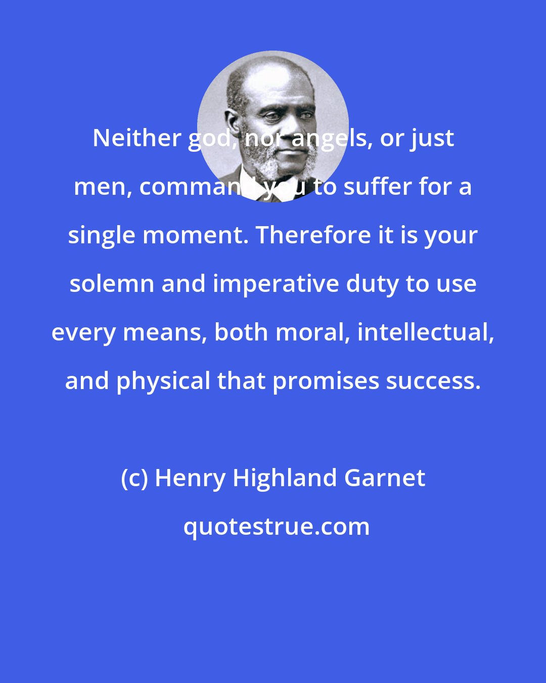 Henry Highland Garnet: Neither god, nor angels, or just men, command you to suffer for a single moment. Therefore it is your solemn and imperative duty to use every means, both moral, intellectual, and physical that promises success.