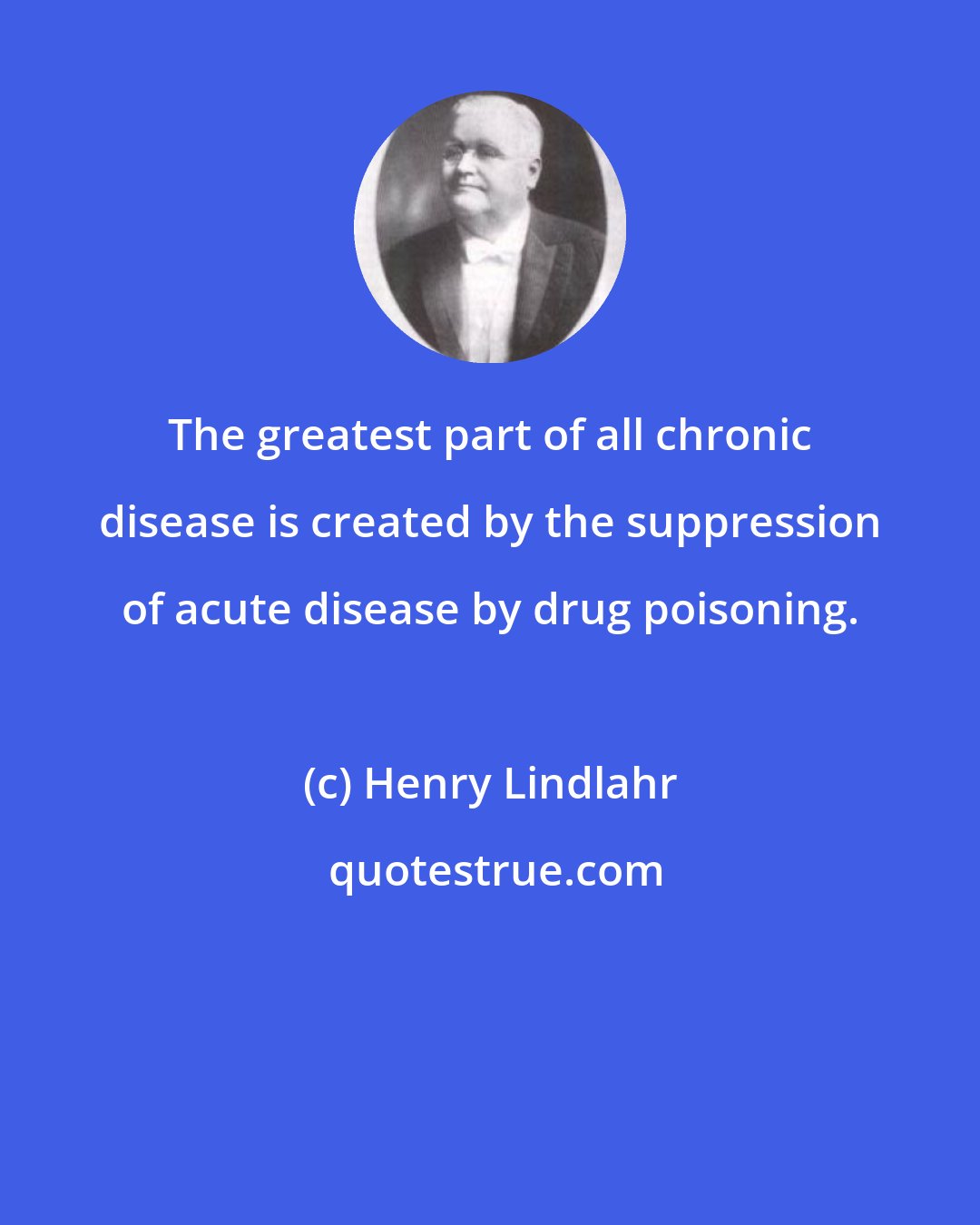 Henry Lindlahr: The greatest part of all chronic disease is created by the suppression of acute disease by drug poisoning.