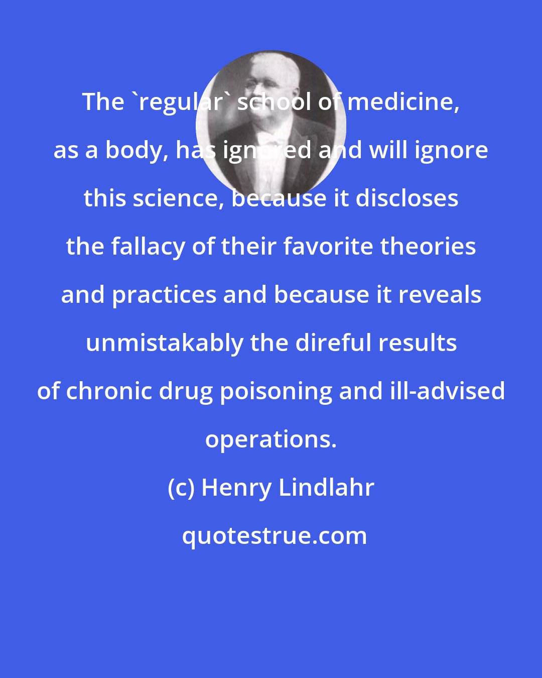 Henry Lindlahr: The 'regular' school of medicine, as a body, has ignored and will ignore this science, because it discloses the fallacy of their favorite theories and practices and because it reveals unmistakably the direful results of chronic drug poisoning and ill-advised operations.