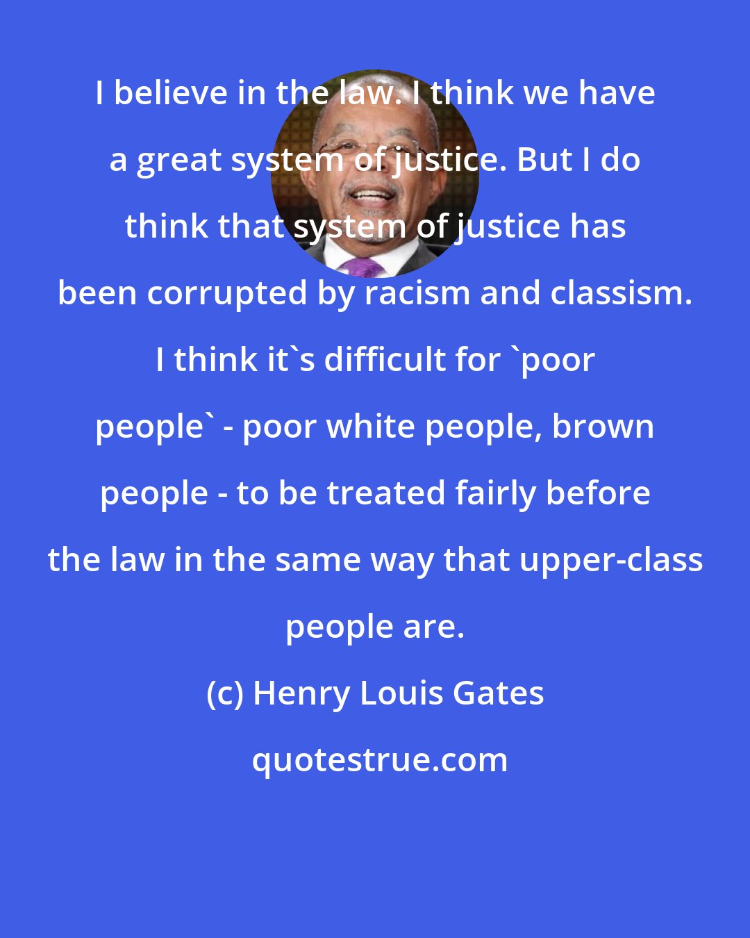 Henry Louis Gates: I believe in the law. I think we have a great system of justice. But I do think that system of justice has been corrupted by racism and classism. I think it's difficult for 'poor people' - poor white people, brown people - to be treated fairly before the law in the same way that upper-class people are.