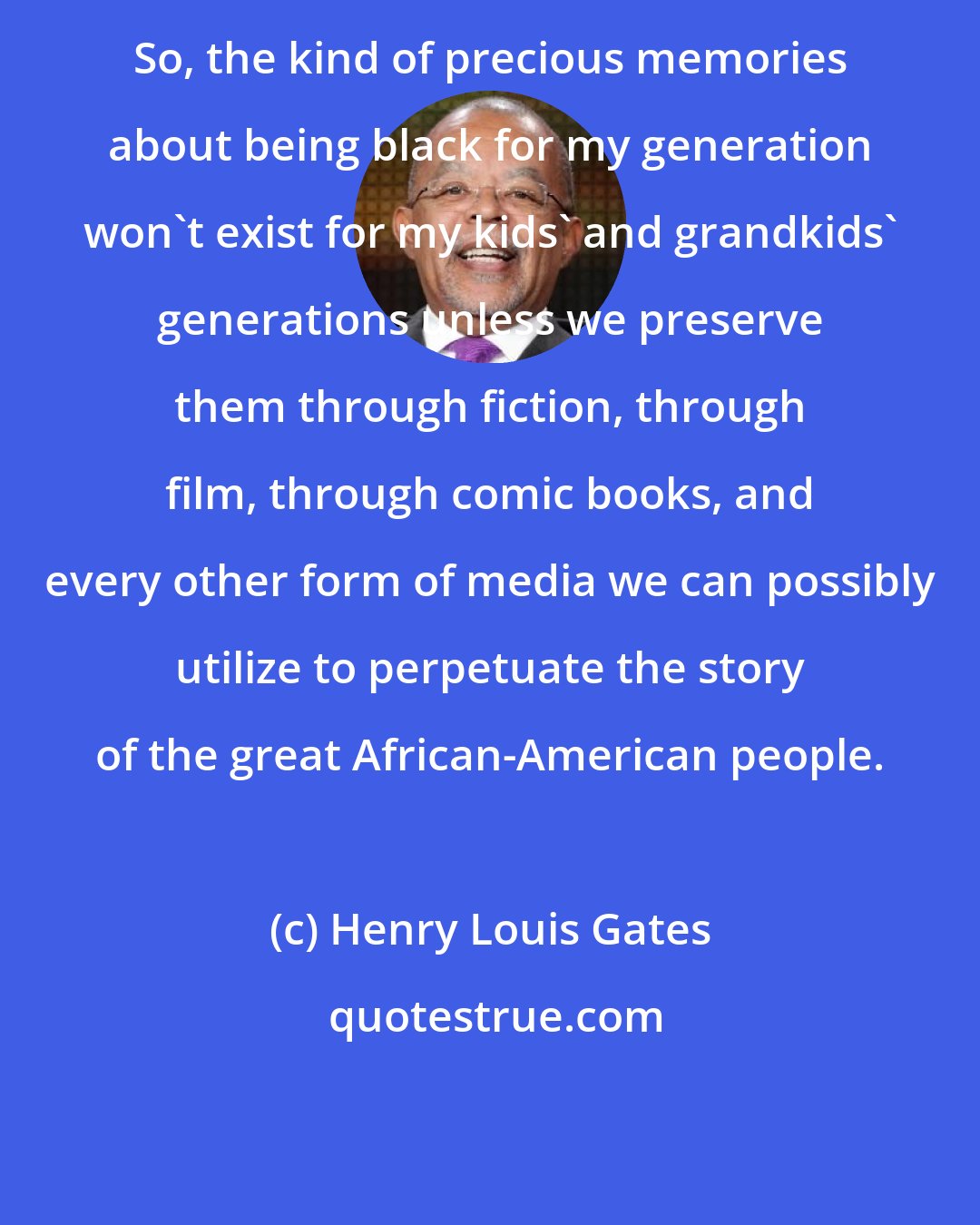 Henry Louis Gates: So, the kind of precious memories about being black for my generation won't exist for my kids' and grandkids' generations unless we preserve them through fiction, through film, through comic books, and every other form of media we can possibly utilize to perpetuate the story of the great African-American people.
