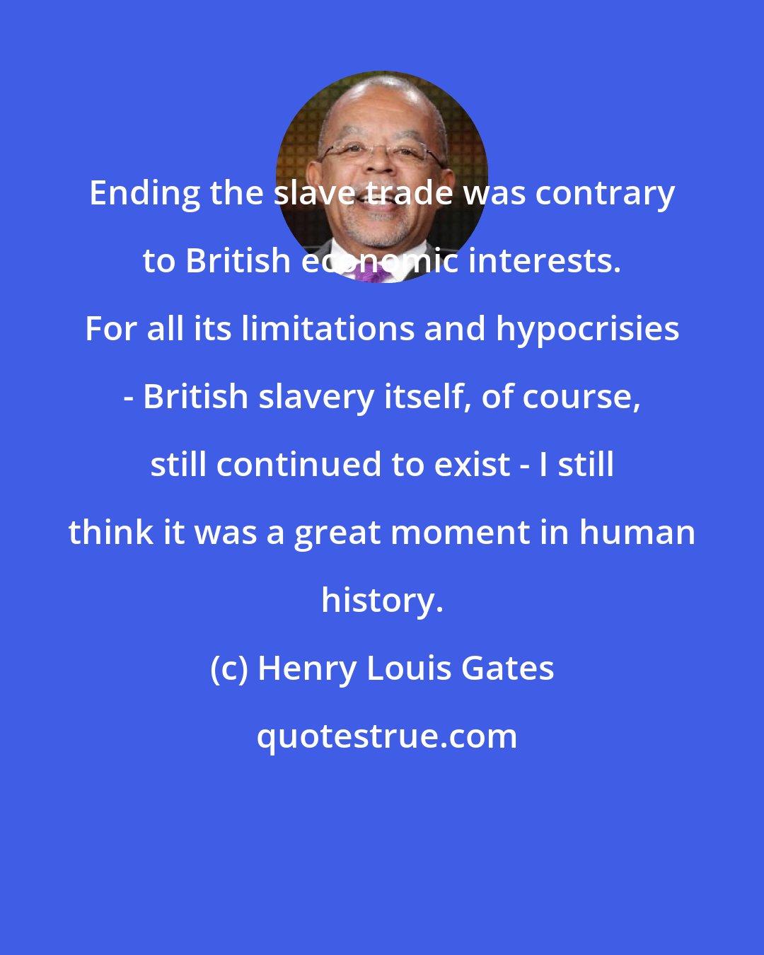 Henry Louis Gates: Ending the slave trade was contrary to British economic interests. For all its limitations and hypocrisies - British slavery itself, of course, still continued to exist - I still think it was a great moment in human history.