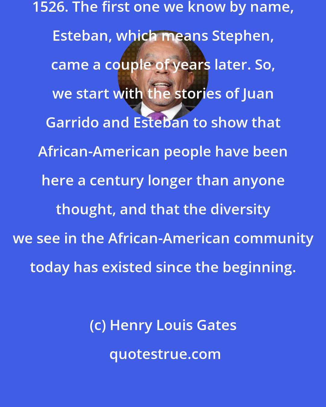 Henry Louis Gates: The first slave came to Florida in 1526. The first one we know by name, Esteban, which means Stephen, came a couple of years later. So, we start with the stories of Juan Garrido and Esteban to show that African-American people have been here a century longer than anyone thought, and that the diversity we see in the African-American community today has existed since the beginning.