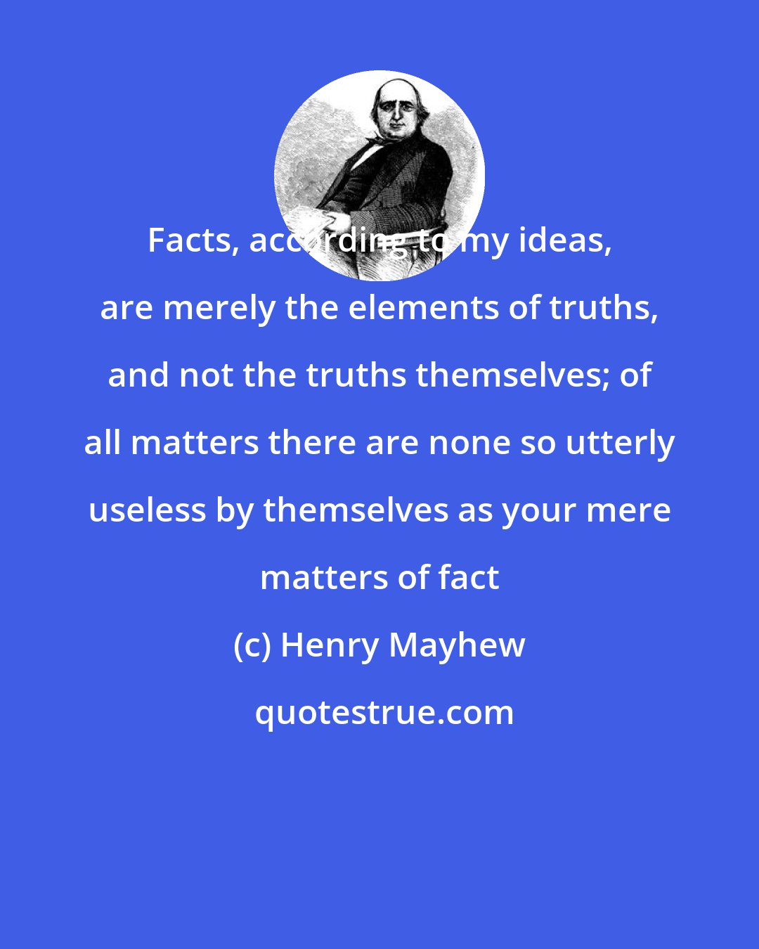 Henry Mayhew: Facts, according to my ideas, are merely the elements of truths, and not the truths themselves; of all matters there are none so utterly useless by themselves as your mere matters of fact