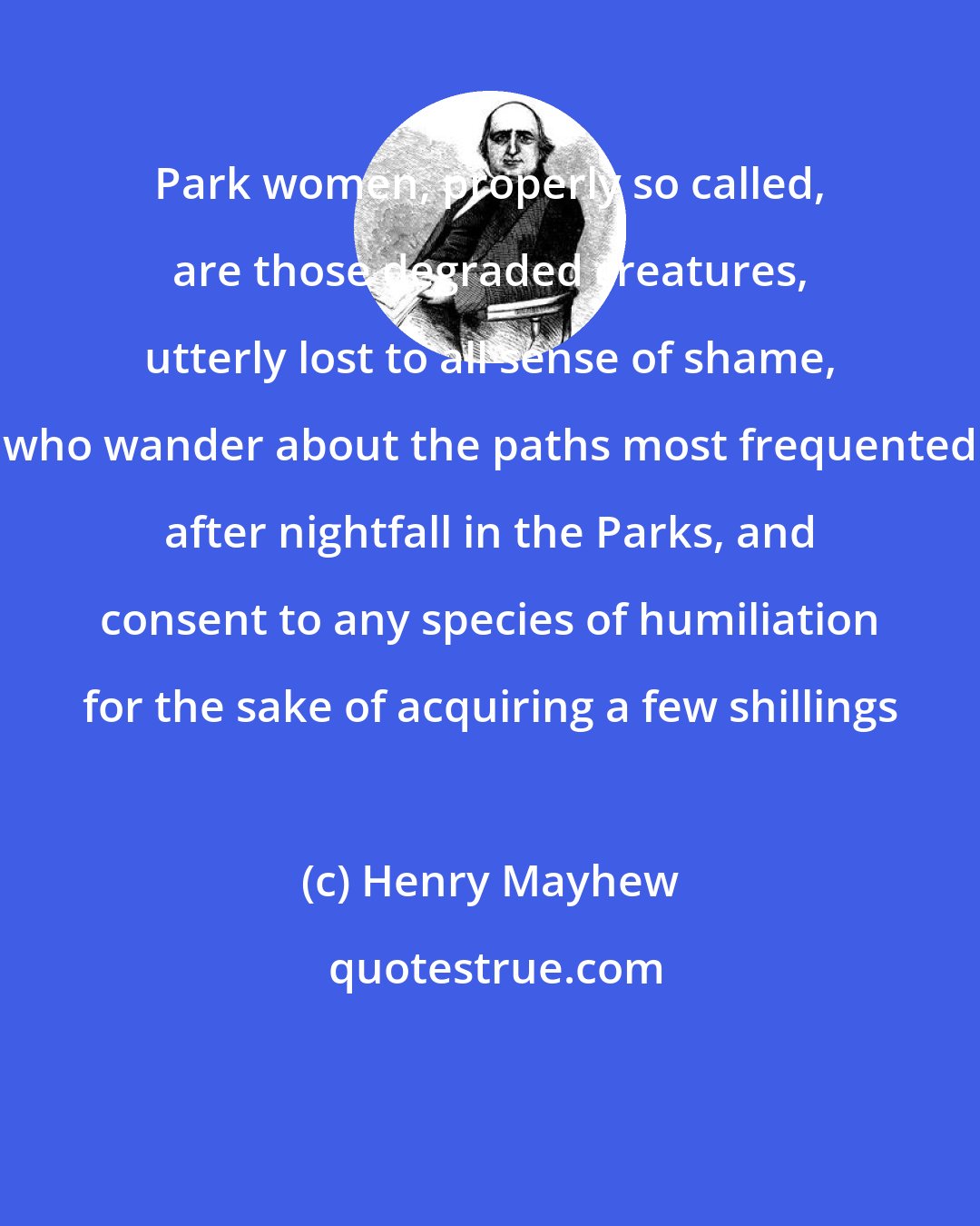 Henry Mayhew: Park women, properly so called, are those degraded creatures, utterly lost to all sense of shame, who wander about the paths most frequented after nightfall in the Parks, and consent to any species of humiliation for the sake of acquiring a few shillings