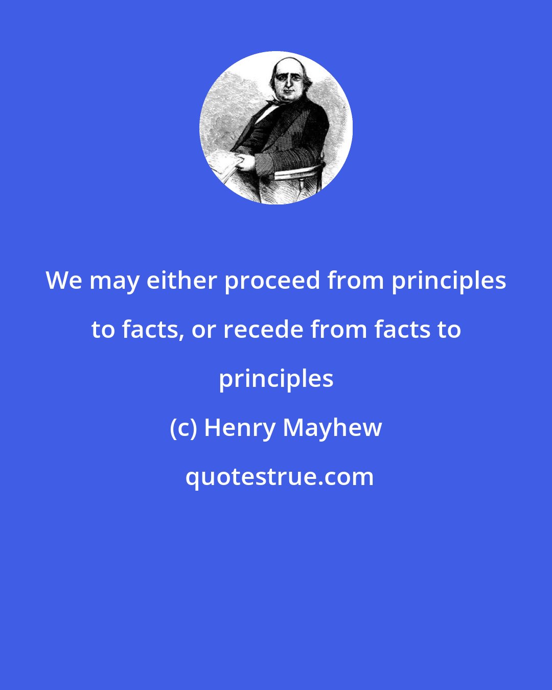 Henry Mayhew: We may either proceed from principles to facts, or recede from facts to principles