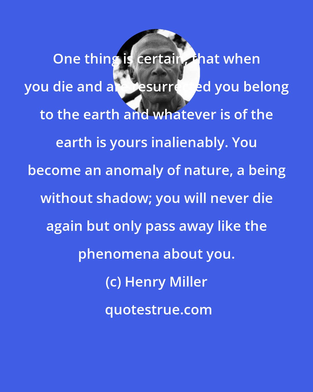 Henry Miller: One thing is certain, that when you die and are resurrected you belong to the earth and whatever is of the earth is yours inalienably. You become an anomaly of nature, a being without shadow; you will never die again but only pass away like the phenomena about you.