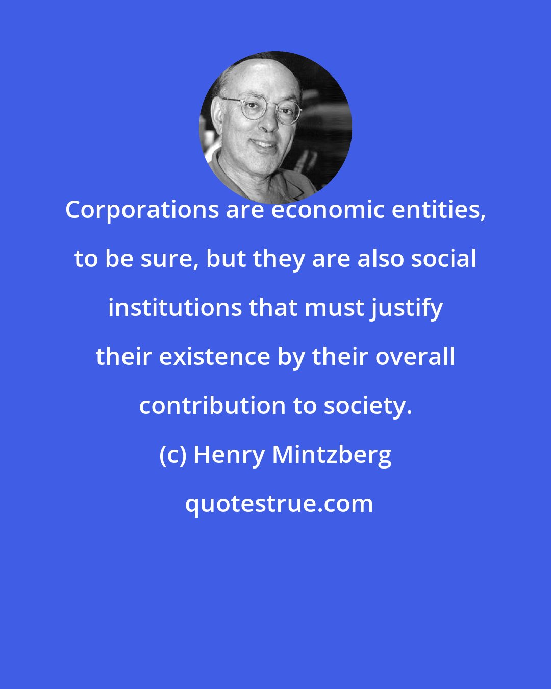 Henry Mintzberg: Corporations are economic entities, to be sure, but they are also social institutions that must justify their existence by their overall contribution to society.