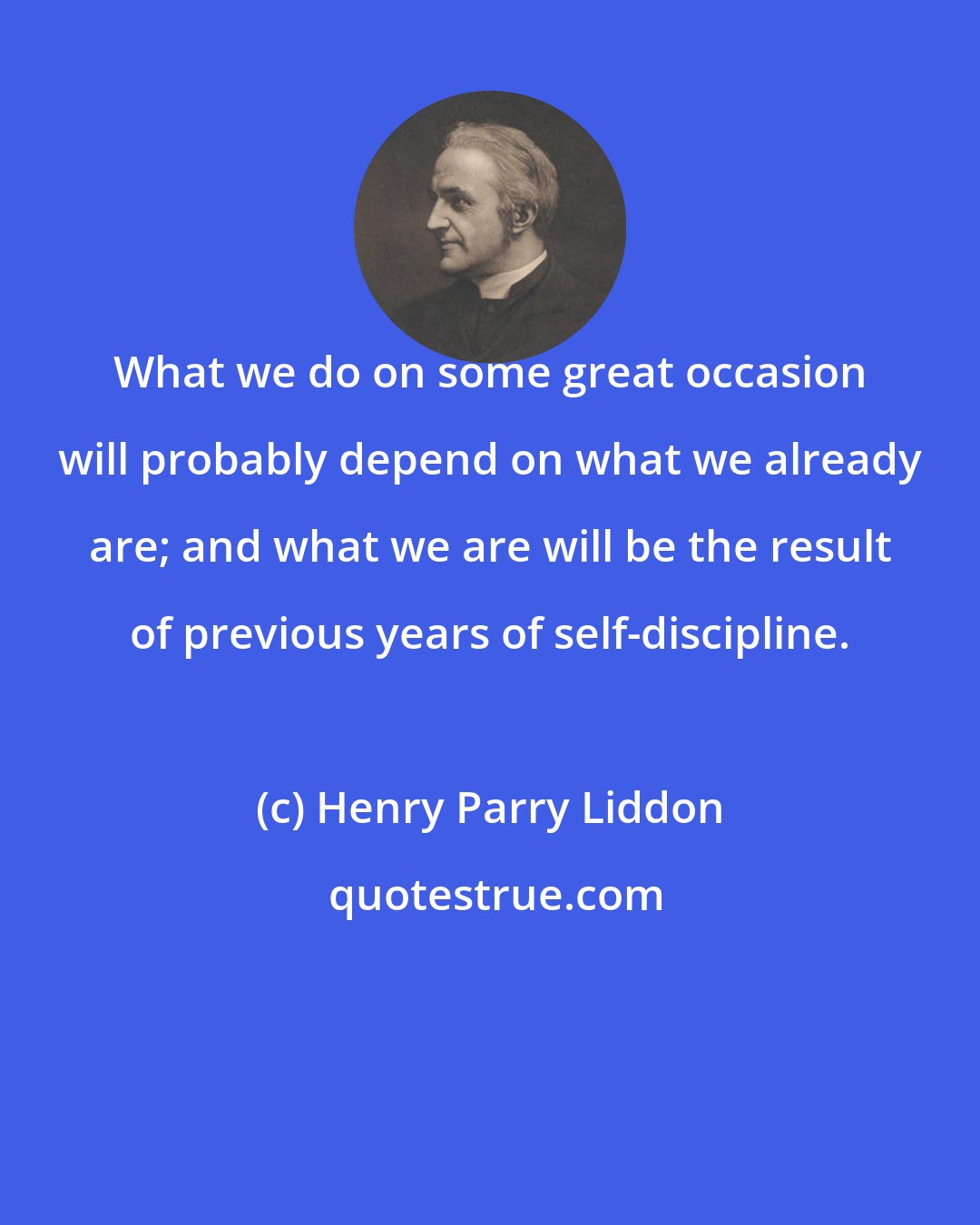 Henry Parry Liddon: What we do on some great occasion will probably depend on what we already are; and what we are will be the result of previous years of self-discipline.