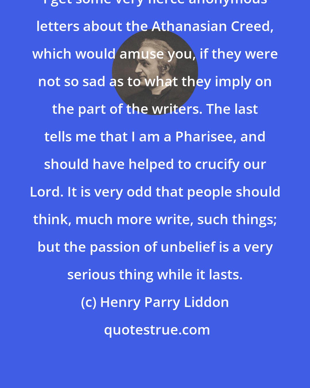 Henry Parry Liddon: I get some very fierce anonymous letters about the Athanasian Creed, which would amuse you, if they were not so sad as to what they imply on the part of the writers. The last tells me that I am a Pharisee, and should have helped to crucify our Lord. It is very odd that people should think, much more write, such things; but the passion of unbelief is a very serious thing while it lasts.