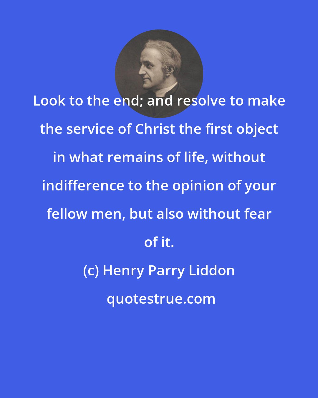 Henry Parry Liddon: Look to the end; and resolve to make the service of Christ the first object in what remains of life, without indifference to the opinion of your fellow men, but also without fear of it.