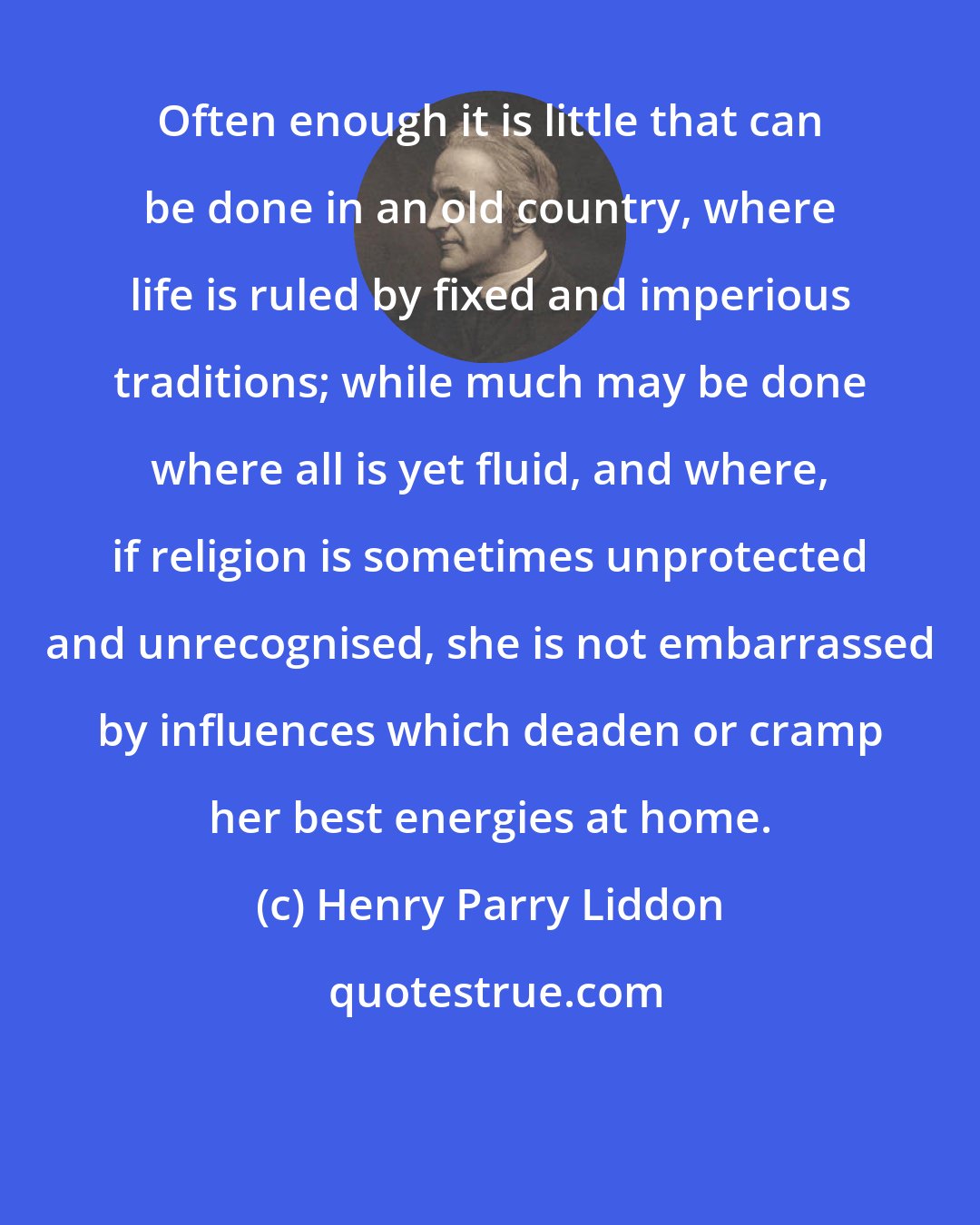 Henry Parry Liddon: Often enough it is little that can be done in an old country, where life is ruled by fixed and imperious traditions; while much may be done where all is yet fluid, and where, if religion is sometimes unprotected and unrecognised, she is not embarrassed by influences which deaden or cramp her best energies at home.