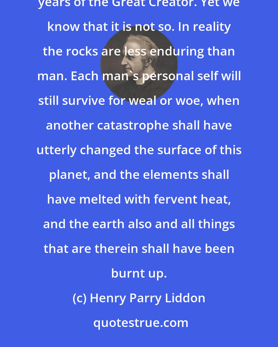 Henry Parry Liddon: The purely material world seems to have more in common than we with the unchanging and everlasting years of the Great Creator. Yet we know that it is not so. In reality the rocks are less enduring than man. Each man's personal self will still survive for weal or woe, when another catastrophe shall have utterly changed the surface of this planet, and the elements shall have melted with fervent heat, and the earth also and all things that are therein shall have been burnt up.