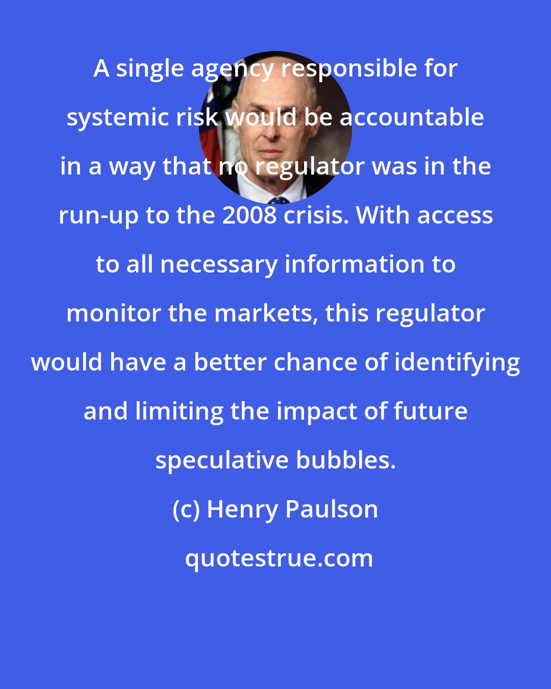 Henry Paulson: A single agency responsible for systemic risk would be accountable in a way that no regulator was in the run-up to the 2008 crisis. With access to all necessary information to monitor the markets, this regulator would have a better chance of identifying and limiting the impact of future speculative bubbles.