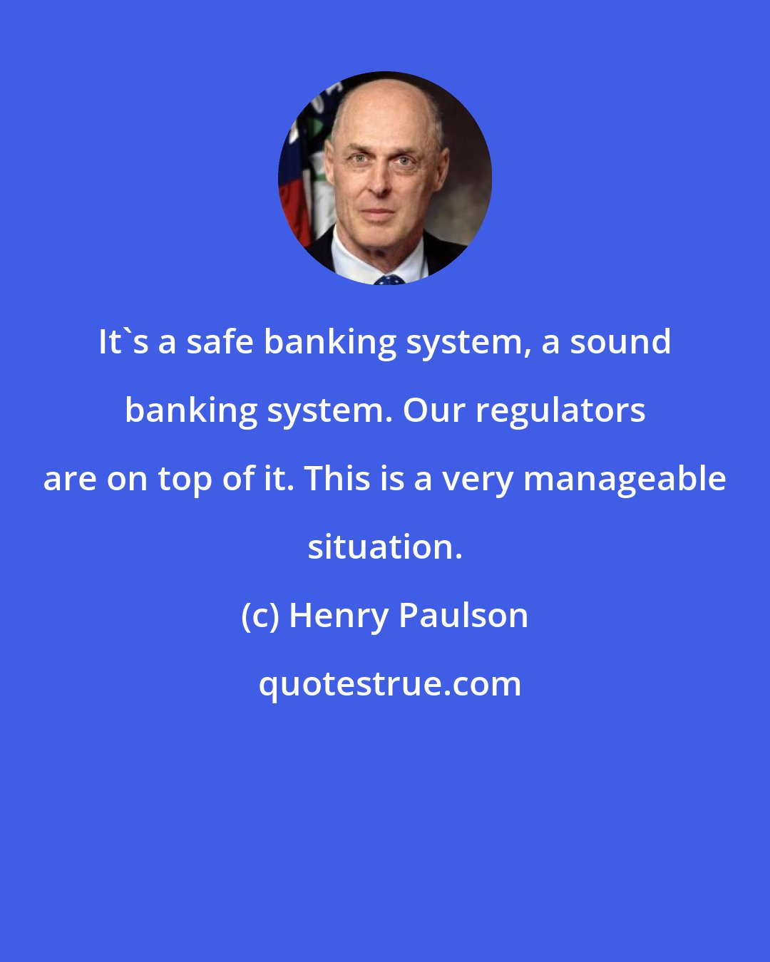 Henry Paulson: It's a safe banking system, a sound banking system. Our regulators are on top of it. This is a very manageable situation.