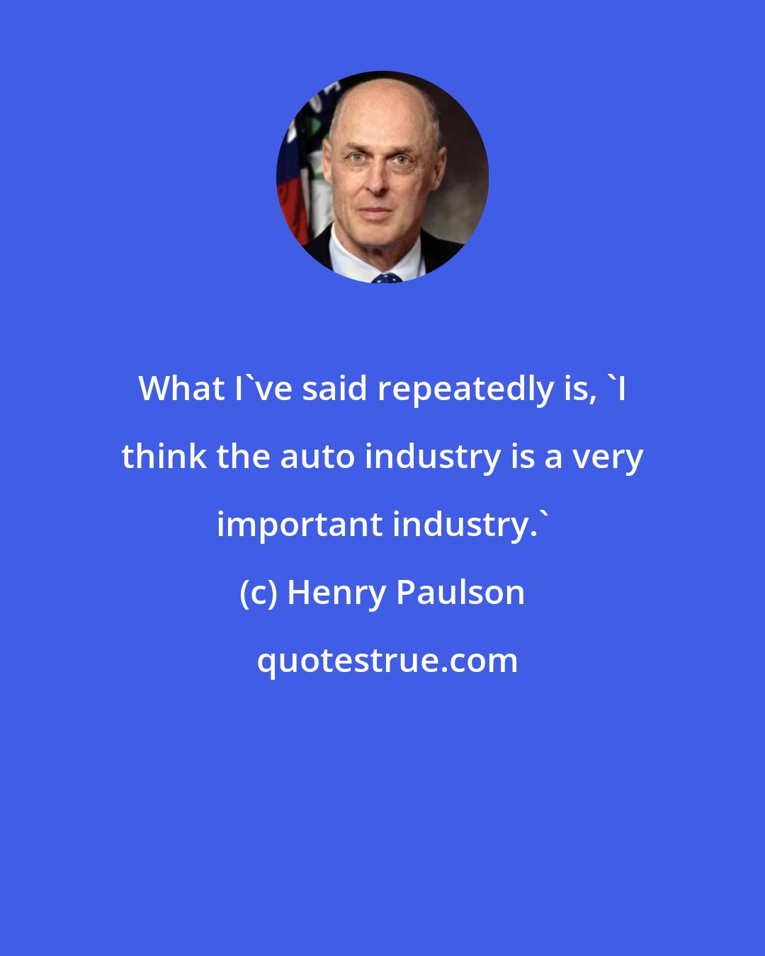 Henry Paulson: What I've said repeatedly is, 'I think the auto industry is a very important industry.'